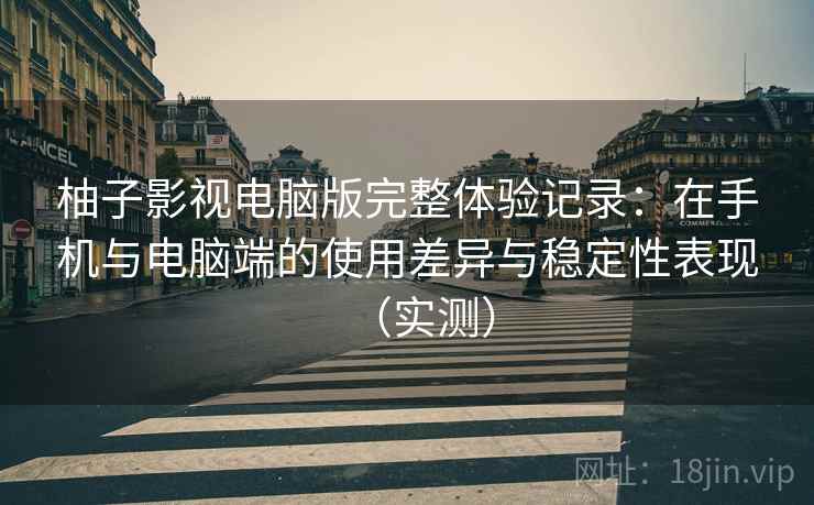 柚子影视电脑版完整体验记录：在手机与电脑端的使用差异与稳定性表现（实测）