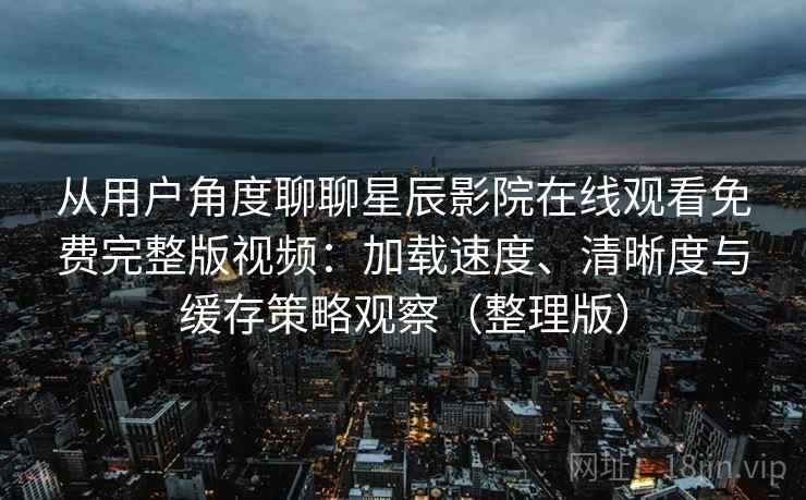 从用户角度聊聊星辰影院在线观看免费完整版视频：加载速度、清晰度与缓存策略观察（整理版）