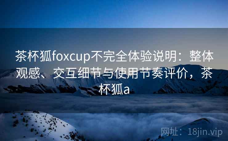 茶杯狐foxcup不完全体验说明：整体观感、交互细节与使用节奏评价，茶杯狐a