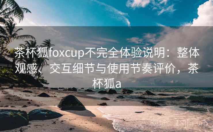 茶杯狐foxcup不完全体验说明：整体观感、交互细节与使用节奏评价，茶杯狐a