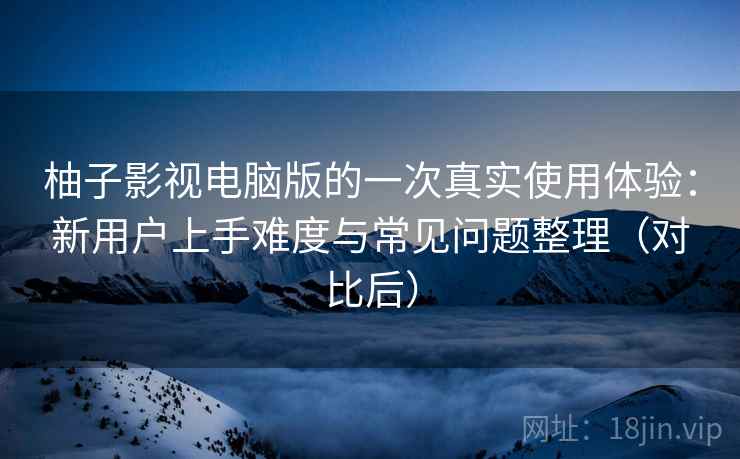 柚子影视电脑版的一次真实使用体验：新用户上手难度与常见问题整理（对比后）