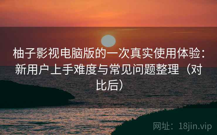 柚子影视电脑版的一次真实使用体验：新用户上手难度与常见问题整理（对比后）