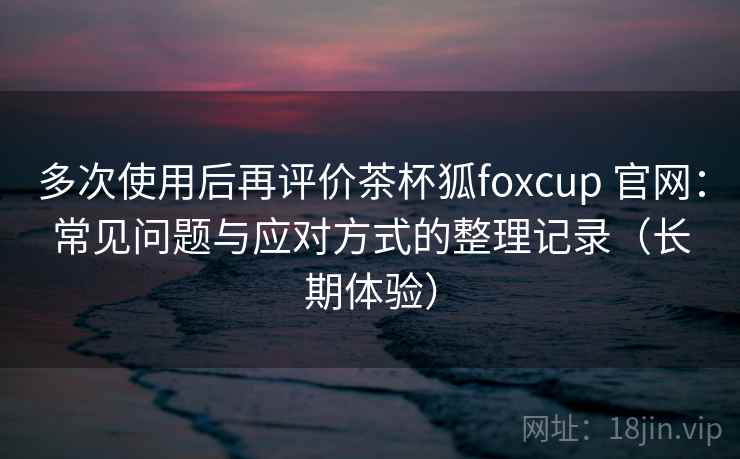 多次使用后再评价茶杯狐foxcup 官网：常见问题与应对方式的整理记录（长期体验）