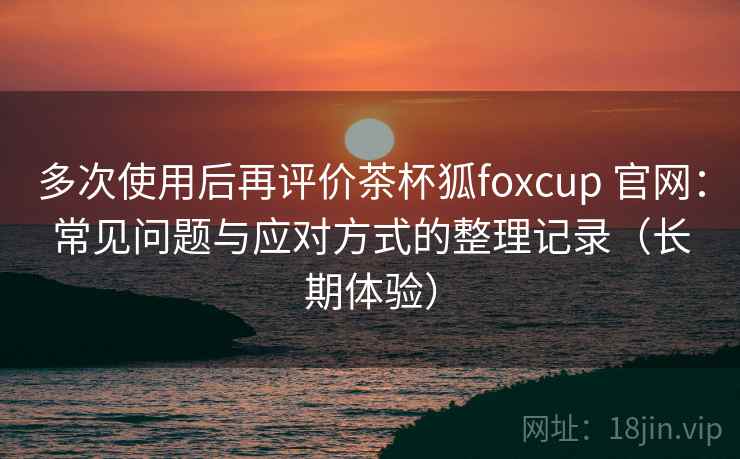 多次使用后再评价茶杯狐foxcup 官网：常见问题与应对方式的整理记录（长期体验）