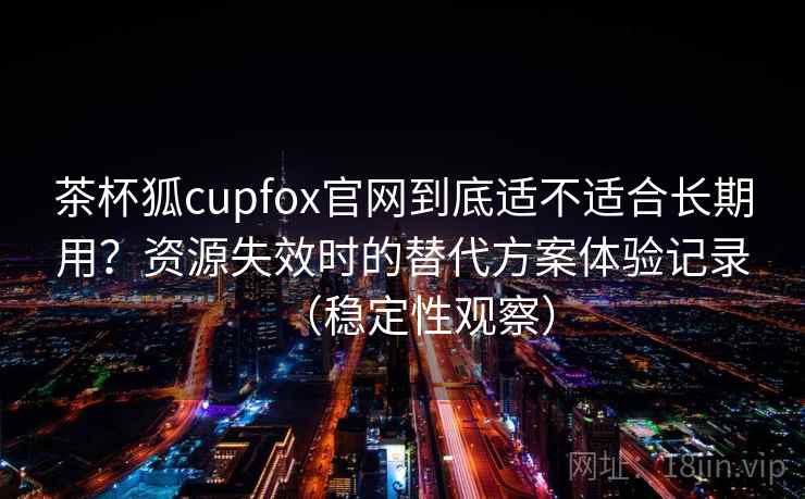 茶杯狐cupfox官网到底适不适合长期用？资源失效时的替代方案体验记录（稳定性观察）