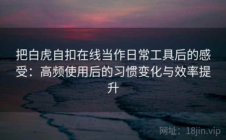 把白虎自扣在线当作日常工具后的感受：高频使用后的习惯变化与效率提升