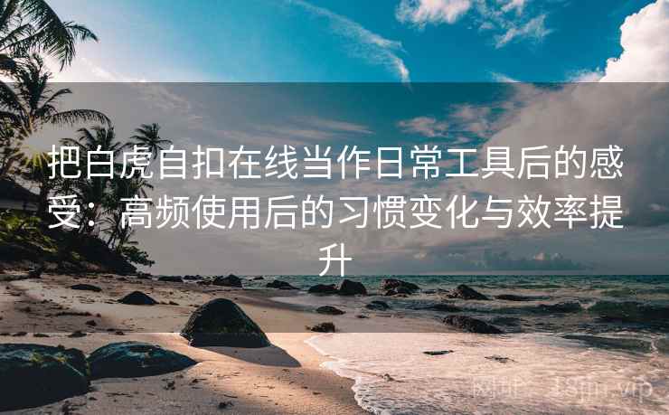把白虎自扣在线当作日常工具后的感受：高频使用后的习惯变化与效率提升
