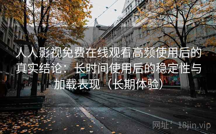 人人影视免费在线观看高频使用后的真实结论：长时间使用后的稳定性与加载表现（长期体验）