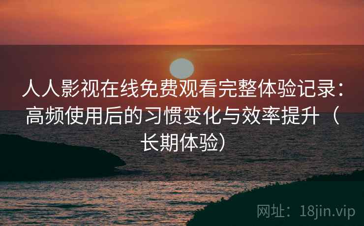 人人影视在线免费观看完整体验记录：高频使用后的习惯变化与效率提升（长期体验）