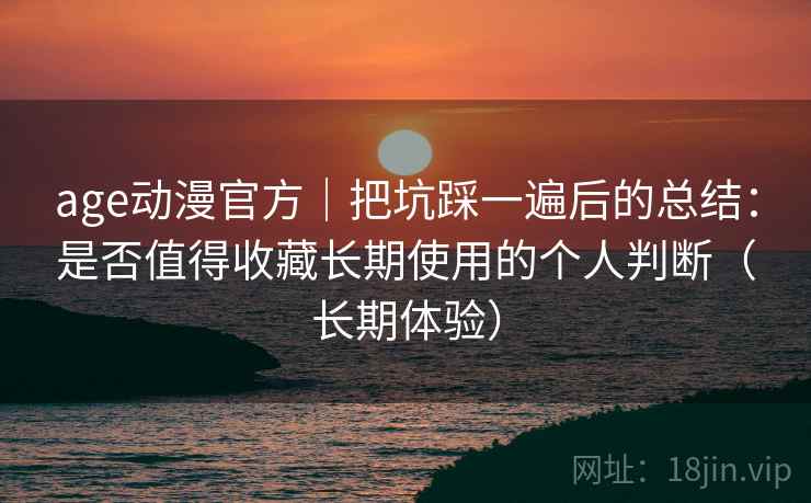 age动漫官方｜把坑踩一遍后的总结：是否值得收藏长期使用的个人判断（长期体验）