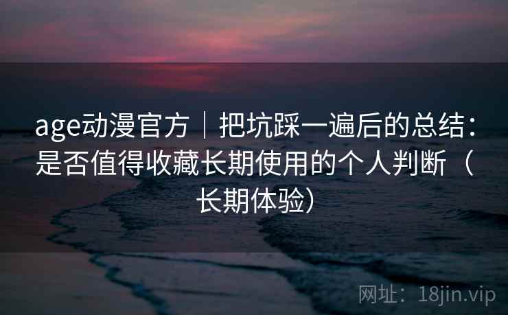 age动漫官方｜把坑踩一遍后的总结：是否值得收藏长期使用的个人判断（长期体验）