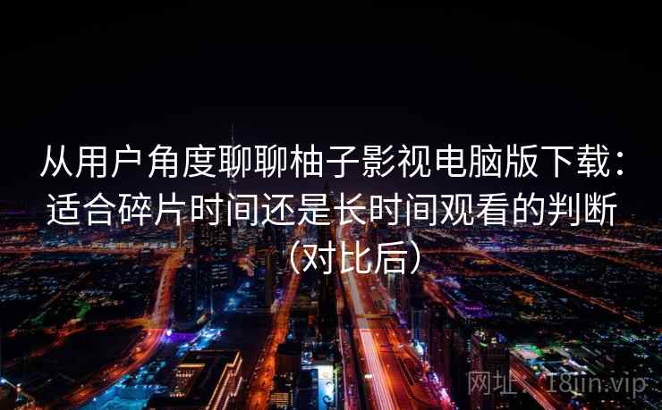 从用户角度聊聊柚子影视电脑版下载：适合碎片时间还是长时间观看的判断（对比后）