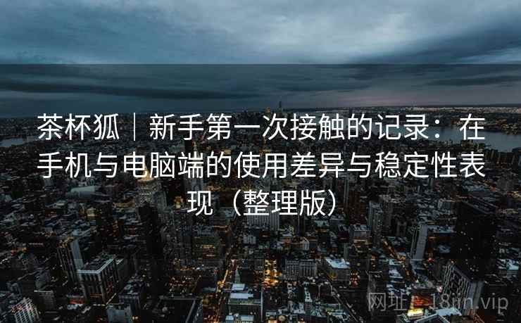 茶杯狐｜新手第一次接触的记录：在手机与电脑端的使用差异与稳定性表现（整理版）