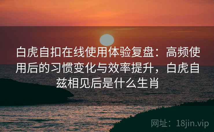 白虎自扣在线使用体验复盘：高频使用后的习惯变化与效率提升，白虎自兹相见后是什么生肖