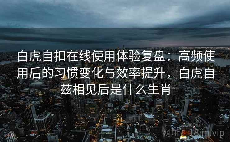 白虎自扣在线使用体验复盘：高频使用后的习惯变化与效率提升，白虎自兹相见后是什么生肖