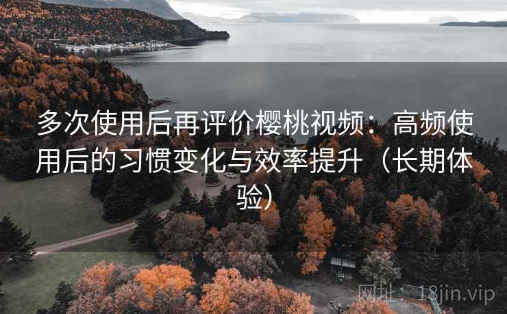 多次使用后再评价樱桃视频：高频使用后的习惯变化与效率提升（长期体验）