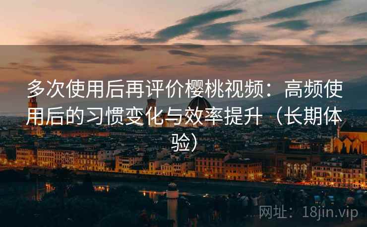 多次使用后再评价樱桃视频：高频使用后的习惯变化与效率提升（长期体验）