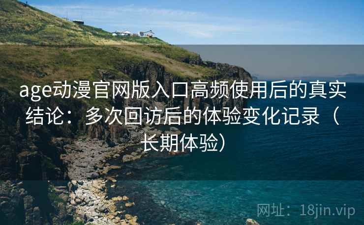 age动漫官网版入口高频使用后的真实结论：多次回访后的体验变化记录（长期体验）
