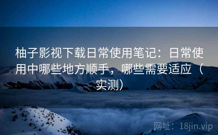 柚子影视下载日常使用笔记：日常使用中哪些地方顺手，哪些需要适应（实测）
