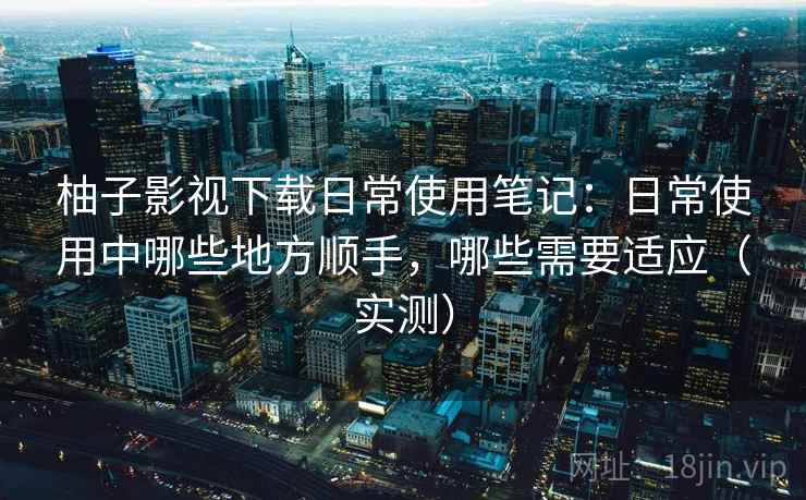 柚子影视下载日常使用笔记：日常使用中哪些地方顺手，哪些需要适应（实测）