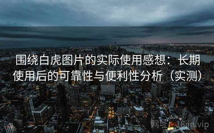 围绕白虎图片的实际使用感想：长期使用后的可靠性与便利性分析（实测）