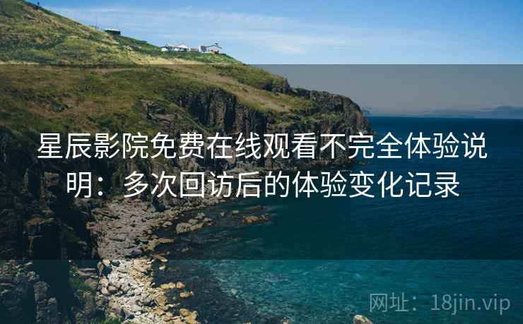 星辰影院免费在线观看不完全体验说明：多次回访后的体验变化记录