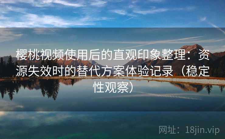樱桃视频使用后的直观印象整理：资源失效时的替代方案体验记录（稳定性观察）