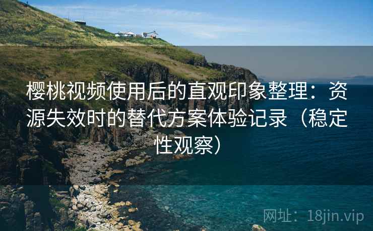 樱桃视频使用后的直观印象整理：资源失效时的替代方案体验记录（稳定性观察）