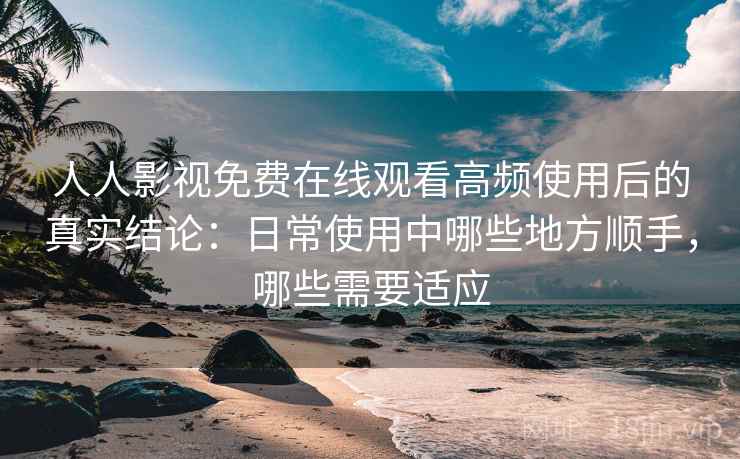人人影视免费在线观看高频使用后的真实结论：日常使用中哪些地方顺手，哪些需要适应