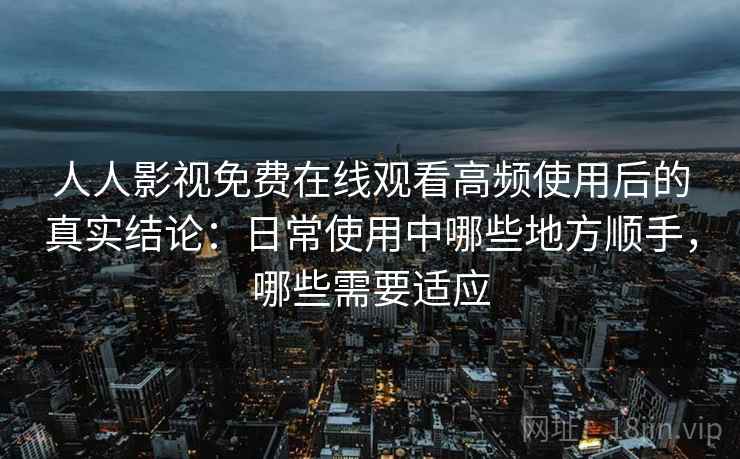 人人影视免费在线观看高频使用后的真实结论：日常使用中哪些地方顺手，哪些需要适应