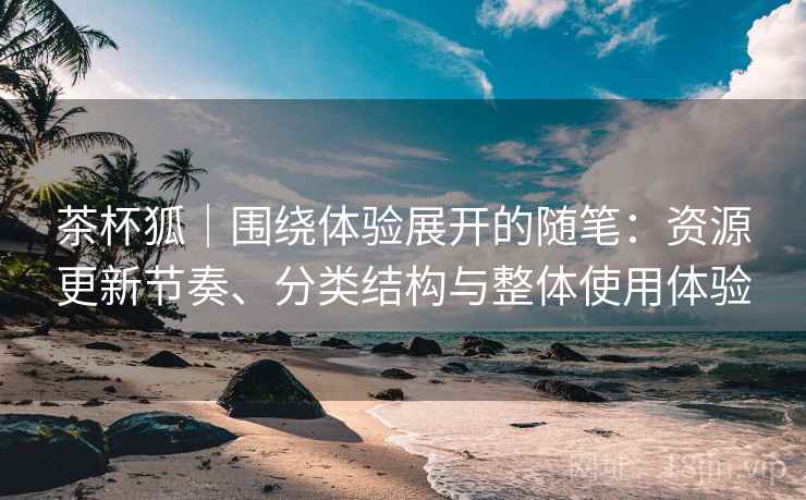 茶杯狐｜围绕体验展开的随笔：资源更新节奏、分类结构与整体使用体验