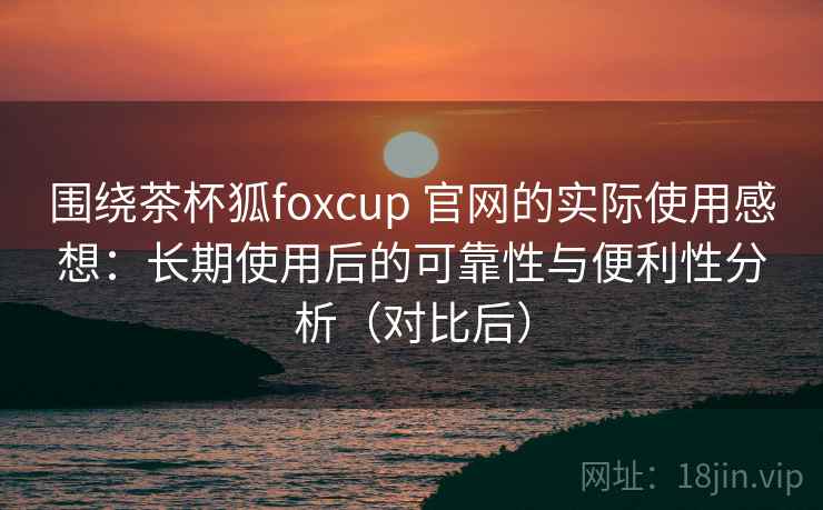 围绕茶杯狐foxcup 官网的实际使用感想：长期使用后的可靠性与便利性分析（对比后）