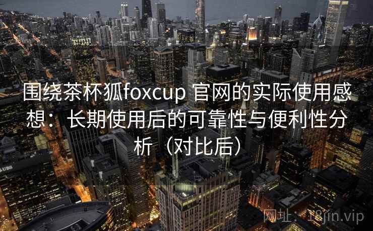 围绕茶杯狐foxcup 官网的实际使用感想：长期使用后的可靠性与便利性分析（对比后）