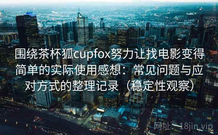 围绕茶杯狐cupfox努力让找电影变得简单的实际使用感想：常见问题与应对方式的整理记录（稳定性观察）