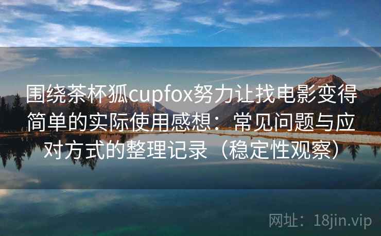 围绕茶杯狐cupfox努力让找电影变得简单的实际使用感想：常见问题与应对方式的整理记录（稳定性观察）