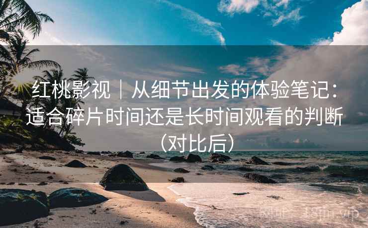 红桃影视｜从细节出发的体验笔记：适合碎片时间还是长时间观看的判断（对比后）