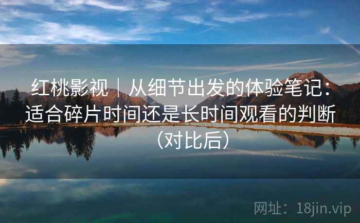 红桃影视｜从细节出发的体验笔记：适合碎片时间还是长时间观看的判断（对比后）