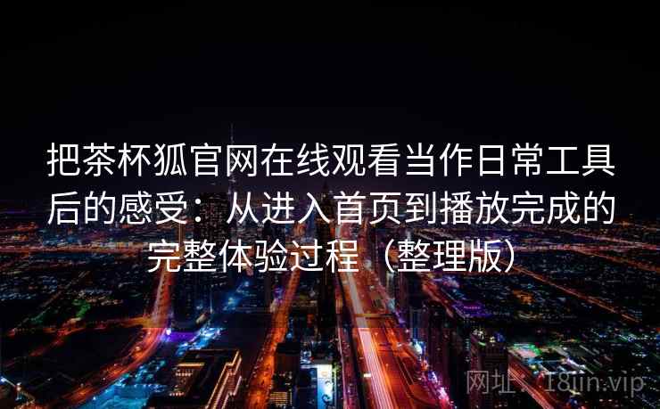 把茶杯狐官网在线观看当作日常工具后的感受：从进入首页到播放完成的完整体验过程（整理版）