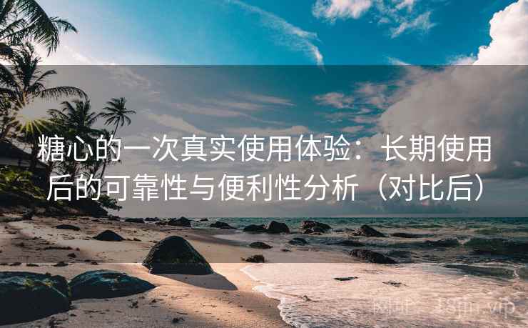 糖心的一次真实使用体验：长期使用后的可靠性与便利性分析（对比后）