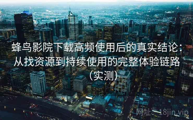 蜂鸟影院下载高频使用后的真实结论：从找资源到持续使用的完整体验链路（实测）