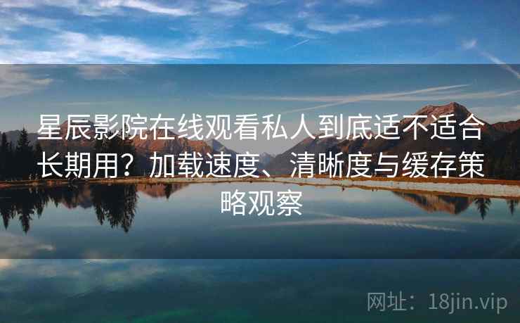 星辰影院在线观看私人到底适不适合长期用？加载速度、清晰度与缓存策略观察