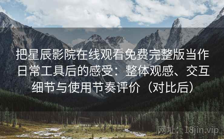 把星辰影院在线观看免费完整版当作日常工具后的感受：整体观感、交互细节与使用节奏评价（对比后）