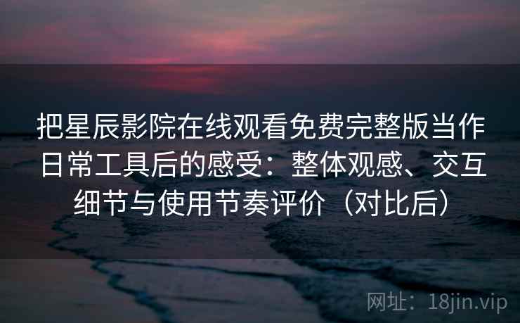 把星辰影院在线观看免费完整版当作日常工具后的感受：整体观感、交互细节与使用节奏评价（对比后）