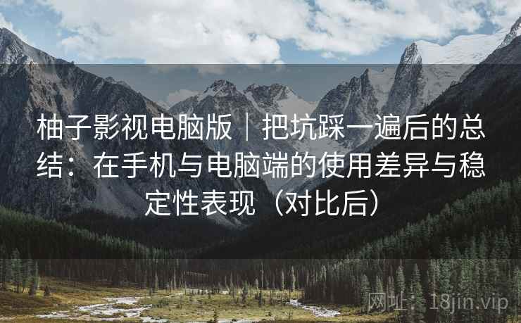 柚子影视电脑版｜把坑踩一遍后的总结：在手机与电脑端的使用差异与稳定性表现（对比后）