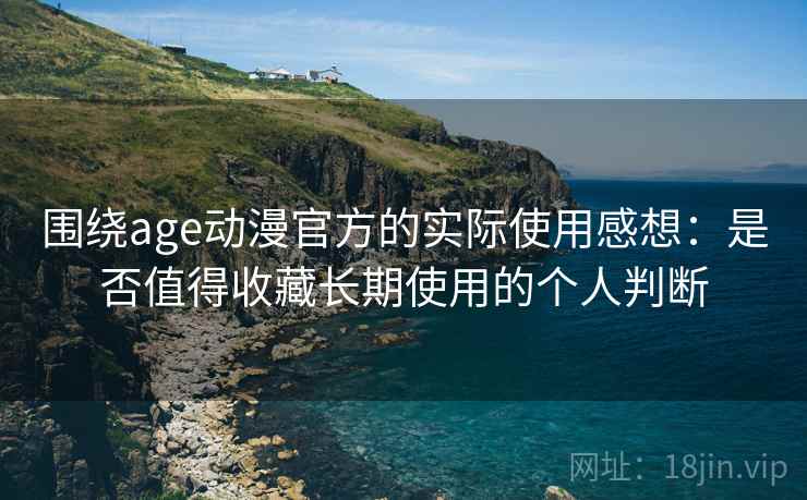 围绕age动漫官方的实际使用感想：是否值得收藏长期使用的个人判断