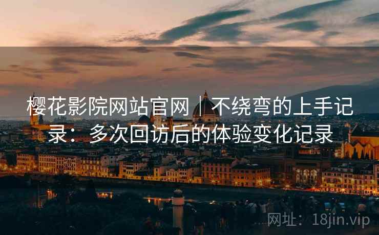 樱花影院网站官网｜不绕弯的上手记录：多次回访后的体验变化记录