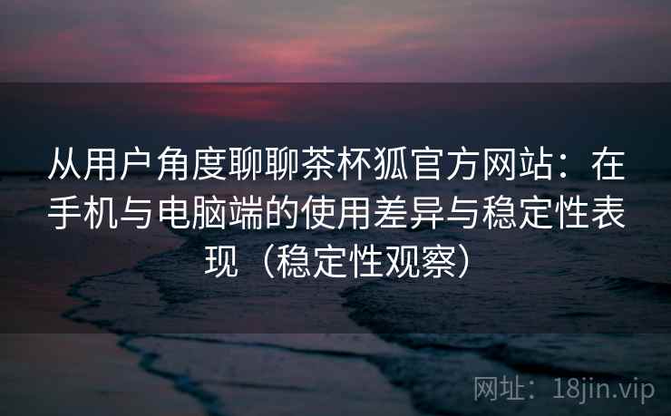 从用户角度聊聊茶杯狐官方网站：在手机与电脑端的使用差异与稳定性表现（稳定性观察）