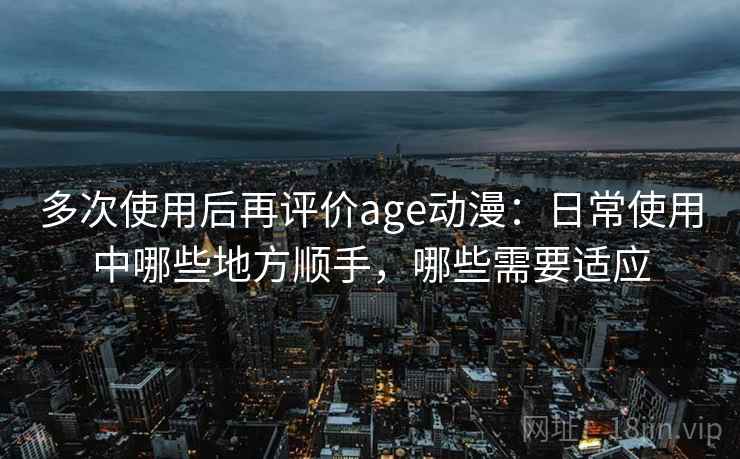 多次使用后再评价age动漫：日常使用中哪些地方顺手，哪些需要适应