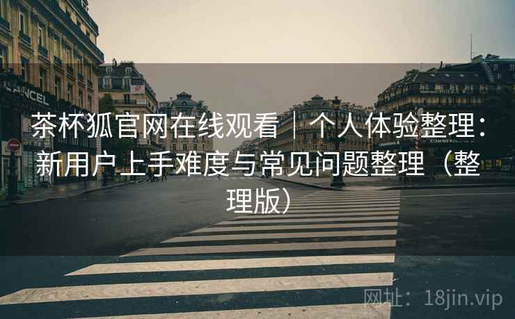 茶杯狐官网在线观看｜个人体验整理：新用户上手难度与常见问题整理（整理版）