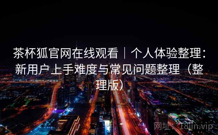 茶杯狐官网在线观看｜个人体验整理：新用户上手难度与常见问题整理（整理版）
